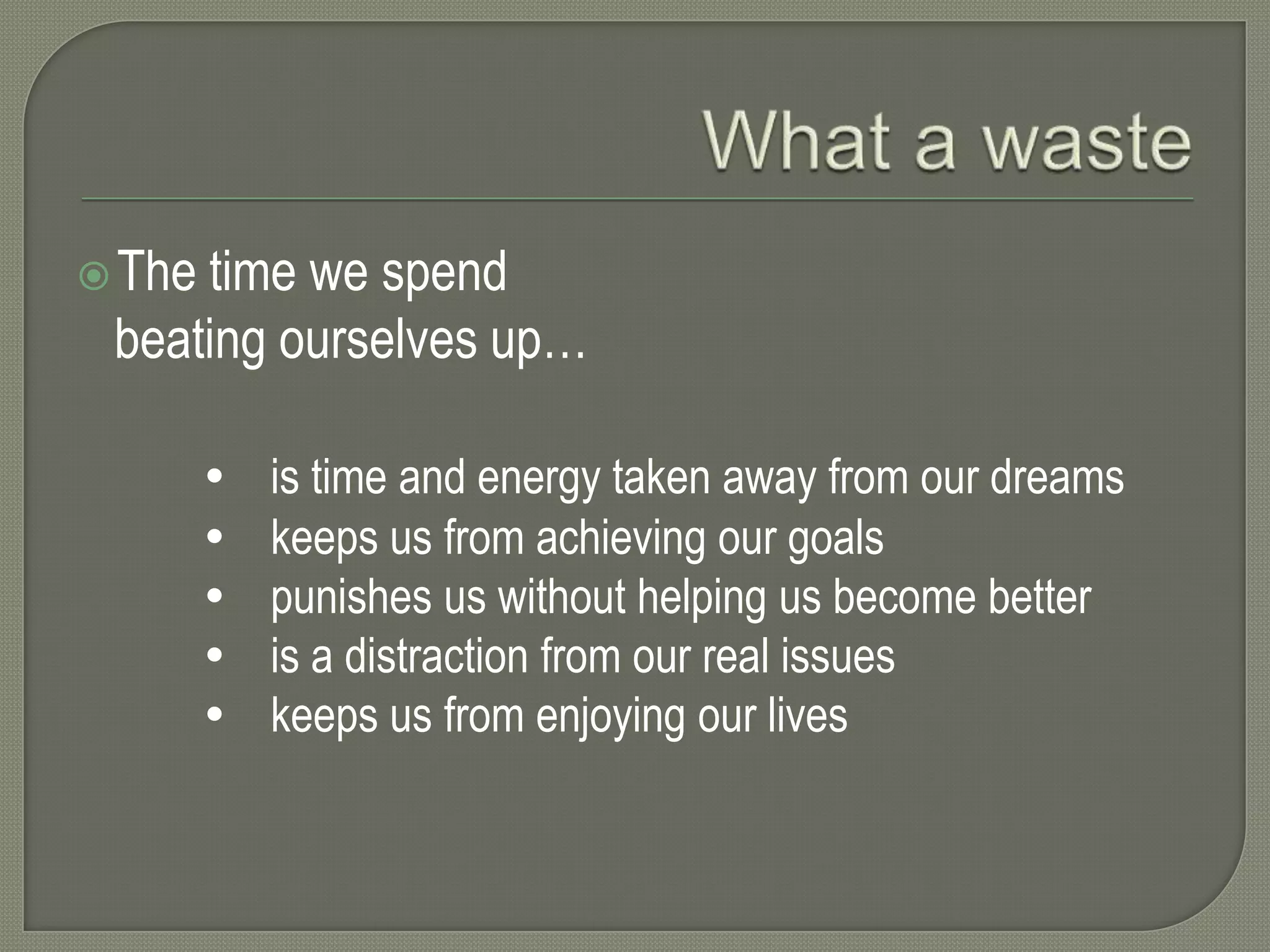  The

time we spend
beating ourselves up…






is time and energy taken away from our dreams
keeps us from achieving our goals
punishes us without helping us become better
is a distraction from our real issues
keeps us from enjoying our lives

 