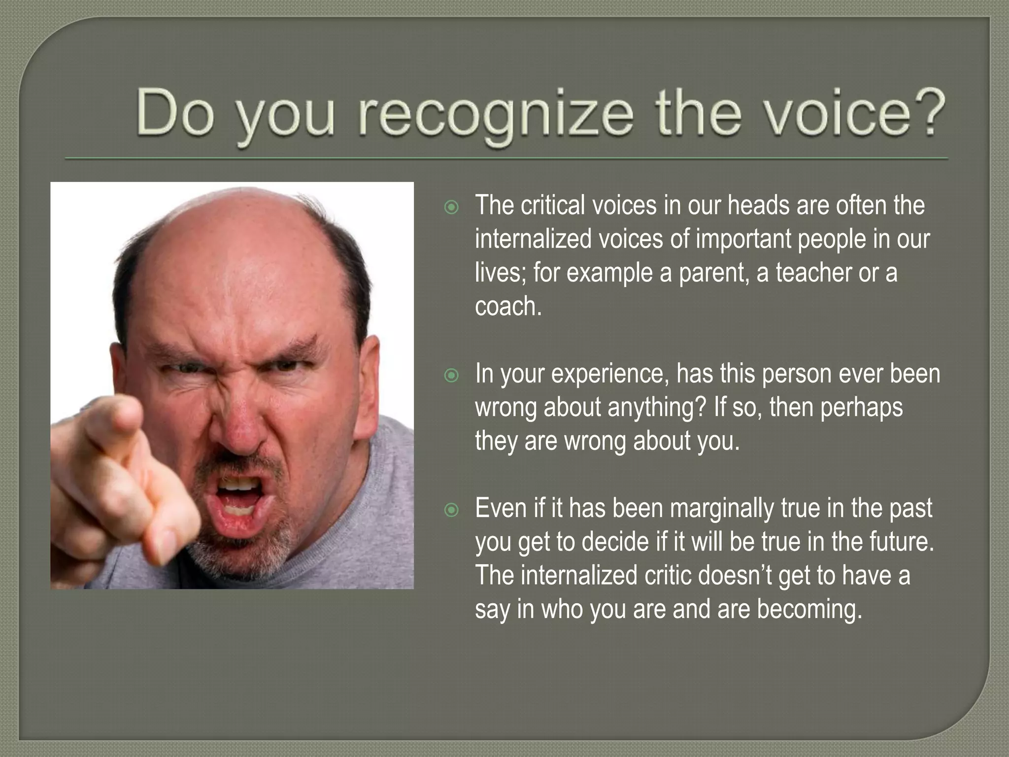 

The critical voices in our heads are often the
internalized voices of important people in our
lives; for example a parent, a teacher or a
coach.



In your experience, has this person ever been
wrong about anything? If so, then perhaps
they are wrong about you.



Even if it has been marginally true in the past
you get to decide if it will be true in the future.
The internalized critic doesn’t get to have a
say in who you are and are becoming.

 