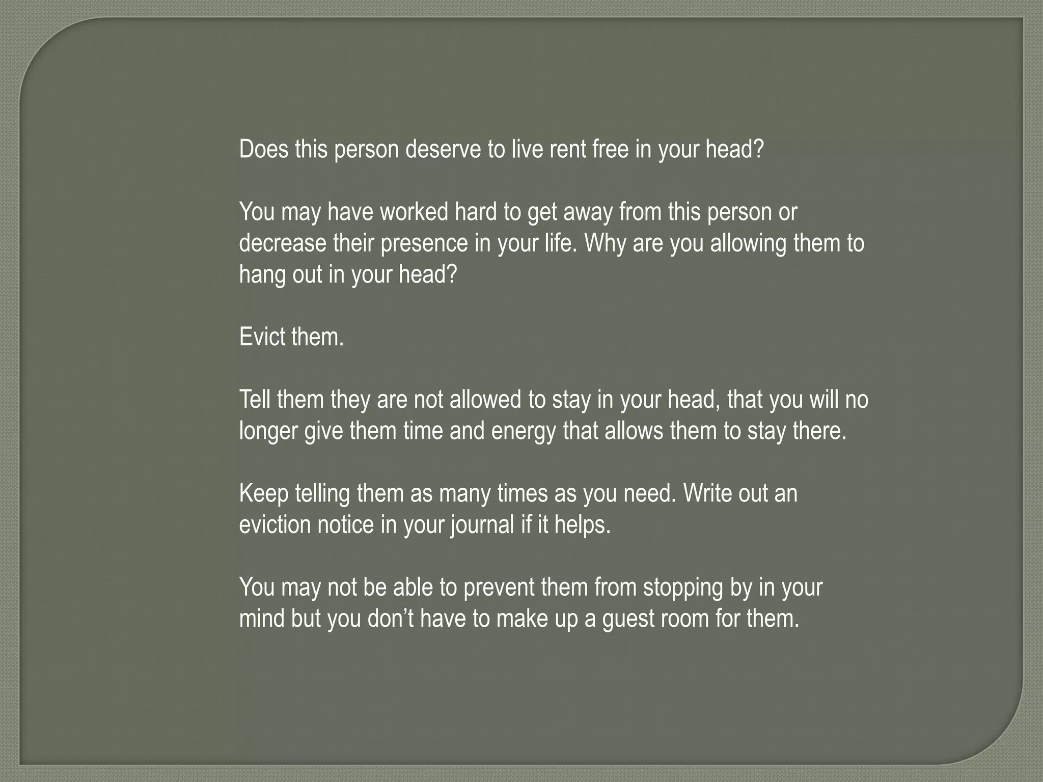 Does this person deserve to live rent free in your head?
You may have worked hard to get away from this person or
decrease their presence in your life. Why are you allowing them to
hang out in your head?

Evict them.
Tell them they are not allowed to stay in your head, that you will no
longer give them time and energy that allows them to stay there.
Keep telling them as many times as you need. Write out an
eviction notice in your journal if it helps.
You may not be able to prevent them from stopping by in your
mind but you don’t have to make up a guest room for them.

 
