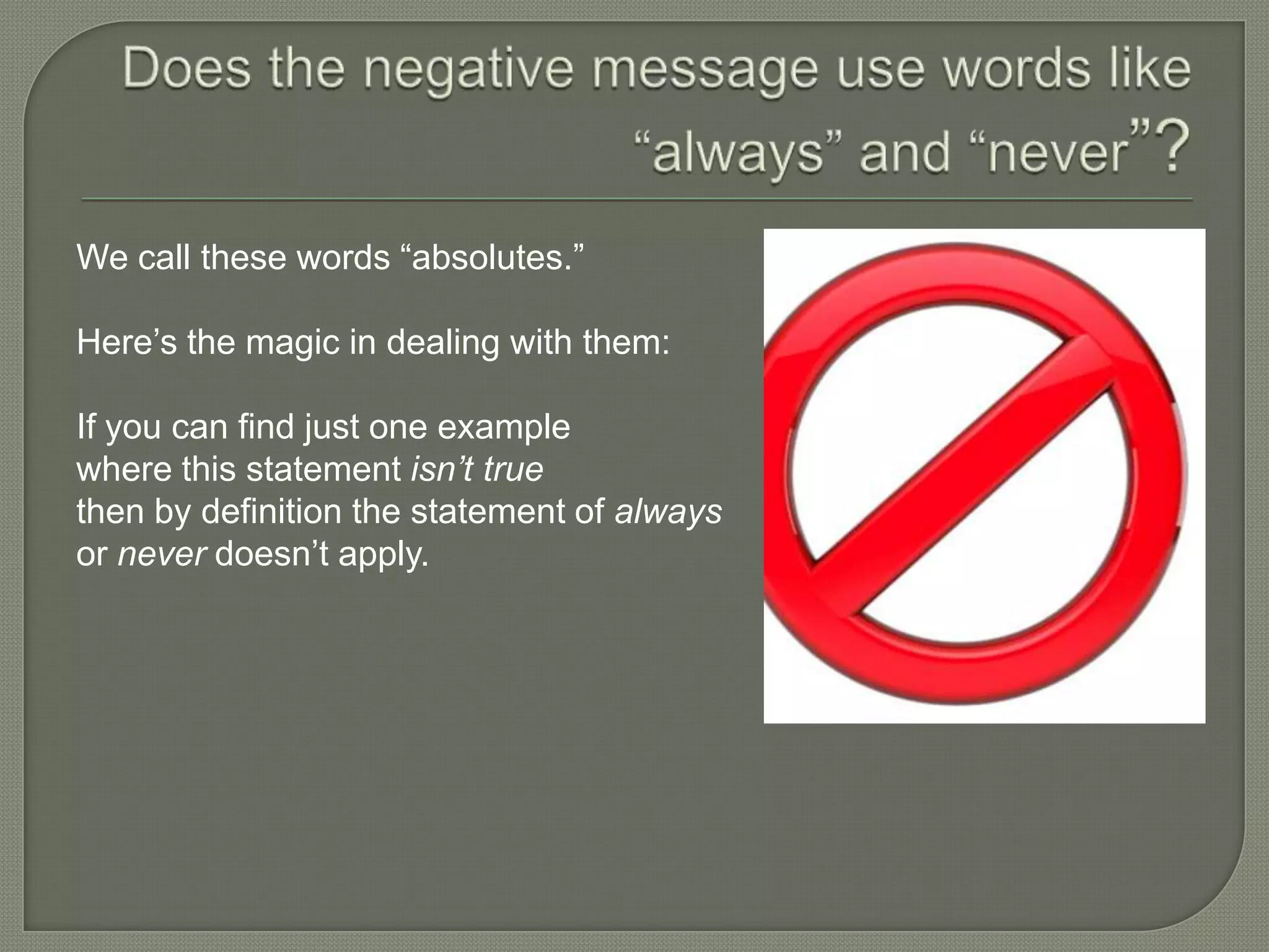 We call these words “absolutes.”
Here’s the magic in dealing with them:
If you can find just one example
where this statement isn’t true
then by definition the statement of always
or never doesn’t apply.

 