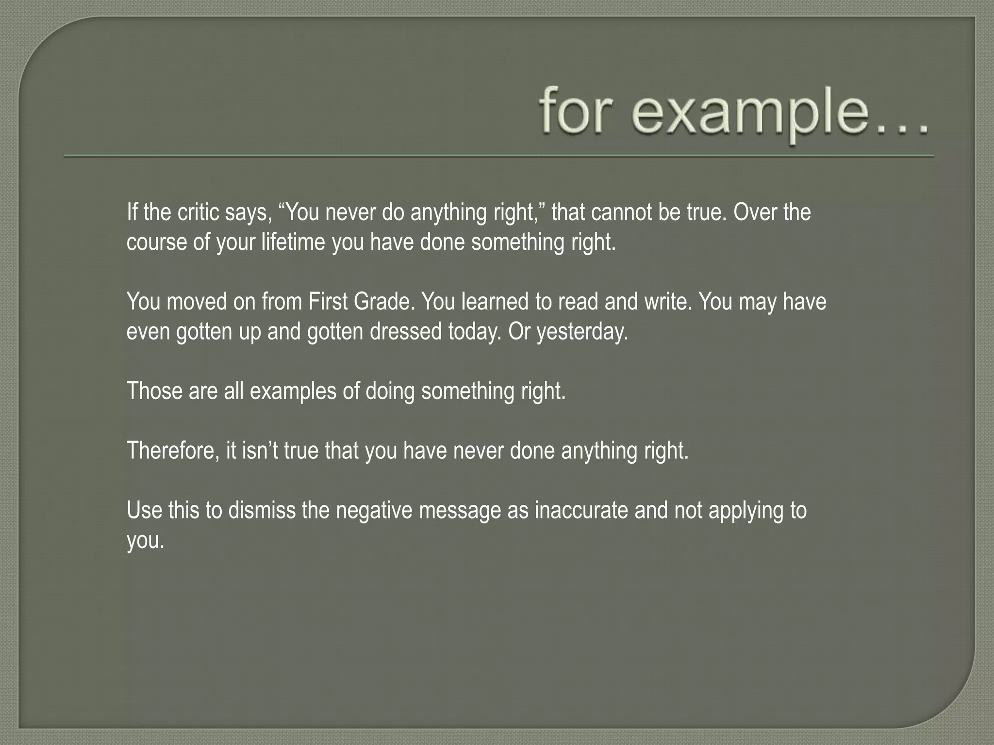 If the critic says, “You never do anything right,” that cannot be true. Over the
course of your lifetime you have done something right.
You moved on from First Grade. You learned to read and write. You may have
even gotten up and gotten dressed today. Or yesterday.
Those are all examples of doing something right.
Therefore, it isn’t true that you have never done anything right.
Use this to dismiss the negative message as inaccurate and not applying to
you.

 