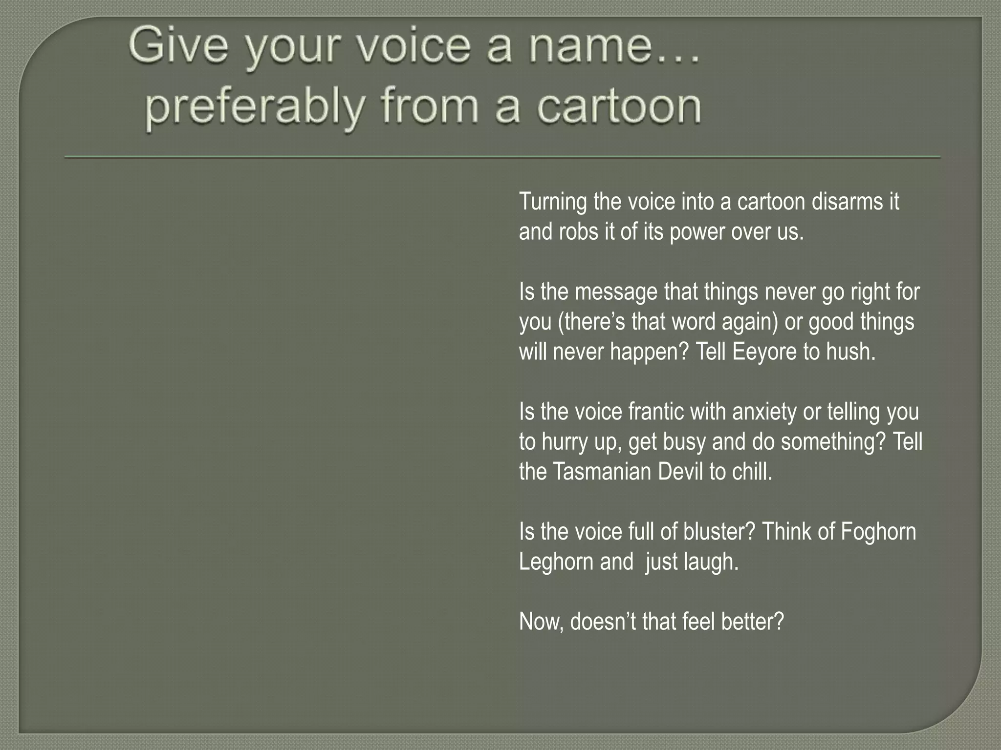 Turning the voice into a cartoon disarms it
and robs it of its power over us.
Is the message that things never go right for
you (there’s that word again) or good things
will never happen? Tell Eeyore to hush.
Is the voice frantic with anxiety or telling you
to hurry up, get busy and do something? Tell
the Tasmanian Devil to chill.
Is the voice full of bluster? Think of Foghorn
Leghorn and just laugh.
Now, doesn’t that feel better?

 