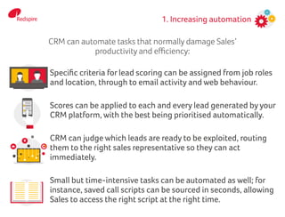 1. Increasing automation
Specific criteria for lead scoring can be assigned from job roles
and location, through to email activity and web behaviour.
Scores can be applied to each and every lead generated by your
CRM platform, with the best being prioritised automatically.
CRM can judge which leads are ready to be exploited, routing
them to the right sales representative so they can act
immediately.
Small but time-intensive tasks can be automated as well; for
instance, saved call scripts can be sourced in seconds, allowing
Sales to access the right script at the right time.
CRM can automate tasks that normally damage Sales’
productivity and efficiency:
 