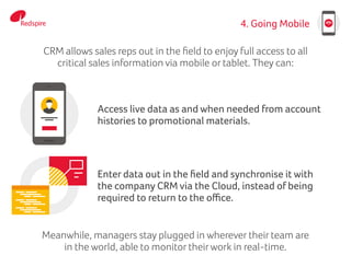 4. Going Mobile
Access live data as and when needed from account
histories to promotional materials.
Enter data out in the field and synchronise it with
the company CRM via the Cloud, instead of being
required to return to the office.
CRM allows sales reps out in the field to enjoy full access to all
critical sales information via mobile or tablet. They can:
Meanwhile, managers stay plugged in wherever their team are
in the world, able to monitor theirwork in real-time.
 