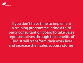If you don’t have time to implement
a training programme, bring a third
party consultant on board to take Sales
representatives through the benefits of
CRM. It will transform theirwork lives
and increase their sales success stories.
 