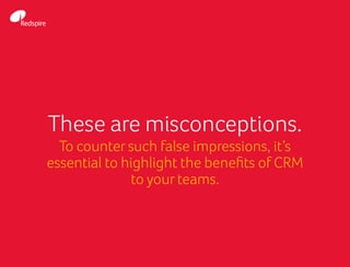 These are misconceptions.
To counter such false impressions, it’s
essential to highlight the benefits of CRM
to your teams.
 