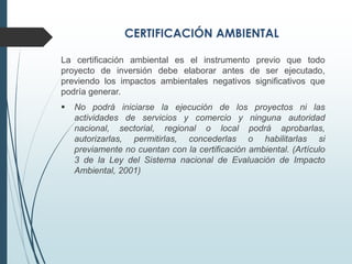 La certificación ambiental es el instrumento previo que todo
proyecto de inversión debe elaborar antes de ser ejecutado,
previendo los impactos ambientales negativos significativos que
podría generar.
 No podrá iniciarse la ejecución de los proyectos ni las
actividades de servicios y comercio y ninguna autoridad
nacional, sectorial, regional o local podrá aprobarlas,
autorizarlas, permitirlas, concederlas o habilitarlas si
previamente no cuentan con la certificación ambiental. (Artículo
3 de la Ley del Sistema nacional de Evaluación de Impacto
Ambiental, 2001)
 
