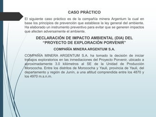 CASO PRÁCTICO
El siguiente caso práctico es de la compañía minera Argentum la cual en
base los principios de prevención que establece la ley general del ambiente.
Ha elaborado un instrumento preventivo para evitar que se generen impactos
que afecten adversamente el ambiente.
DECLARACIÓN DE IMPACTO AMBIENTAL (DIA) DEL
“PROYECTO DE EXPLORACIÓN PORVENIR”
COMPAÑÍA MINERA ARGENTUM S.A.
COMPAÑÍA MINERA ARGENTUM S.A. ha tomado la decisión de iniciar
trabajos exploratorios en las inmediaciones del Proyecto Porvenir, ubicado a
aproximadamente 3.0 kilómetros al SE de la Unidad de Producción
Morococha. Entre los distritos de Morococha y Yauli, provincia de Yauli, del
departamento y región de Junín, a una altitud comprendida entre los 4870 y
los 4970 m.s.n.m.
 