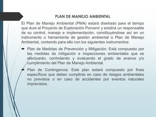 PLAN DE MANEJO AMBIENTAL
El Plan de Manejo Ambiental (PMA) estará diseñado para el tiempo
que dure el Proyecto de Exploración Porvenir y existirá un responsable
de su control, manejo e implementación, constituyéndose así en un
instrumento o herramienta de gestión ambiental o Plan de Manejo
Ambiental, contando para ello con los siguientes instrumentos:
 Plan de Medidas de Prevención y Mitigación: Está compuesto por
las medidas de mitigación e inspecciones ambientales que se
efectuarán, controlando y evaluando el grado de avance y/o
cumplimiento del Plan de Manejo Ambiental.
 Plan de Contingencia: Este plan estará compuesto por fines
específicos que deben cumplirse en caso de riesgos ambientales
no previstos o en caso de accidentes por eventos naturales
imprevistos.
 