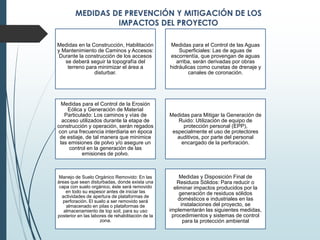 Medidas en la Construcción, Habilitación
y Mantenimiento de Caminos y Accesos:
Durante la construcción de los accesos
se deberá seguir la topografía del
terreno para minimizar el área a
disturbar.
Medidas para el Control de las Aguas
Superficiales: Las de aguas de
escorrentía, que provengan de aguas
arriba, serán derivadas por obras
hidráulicas como cunetas de drenaje y
canales de coronación.
Medidas para el Control de la Erosión
Eólica y Generación de Material
Particulado: Los caminos y vías de
acceso utilizados durante la etapa de
construcción y operación, serán regados
con una frecuencia interdiaria en época
de estiaje, de tal manera que minimice
las emisiones de polvo y/o asegure un
control en la generación de las
emisiones de polvo.
Medidas para Mitigar la Generación de
Ruido: Utilización de equipo de
protección personal (EPP),
especialmente el uso de protectores
auditivos, por parte del personal
encargado de la perforación.
Manejo de Suelo Orgánico Removido: En las
áreas que sean disturbadas, donde exista una
capa con suelo orgánico, éste será removido
en todo su espesor antes de iniciar las
actividades de apertura de plataformas de
perforación. El suelo a ser removido será
almacenado en pilas o plataformas de
almacenamiento de top soil, para su uso
posterior en las labores de rehabilitación de la
zona.
Medidas y Disposición Final de
Residuos Sólidos: Para reducir o
eliminar impactos producidos por la
generación de residuos sólidos
domésticos e industriales en las
instalaciones del proyecto, se
implementarán las siguientes medidas,
procedimientos y sistemas de control
para la protección ambiental
 