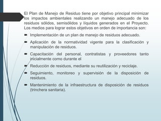 El Plan de Manejo de Residuo tiene por objetivo principal minimizar
los impactos ambientales realizando un manejo adecuado de los
residuos sólidos, semisólidos y líquidos generados en el Proyecto.
Los medios para lograr estos objetivos en orden de importancia son:
 Implementación de un plan de manejo de residuos adecuado.
 Aplicación de la normatividad vigente para la clasificación y
manipulación de residuos.
 Capacitación del personal, contratistas y proveedores tanto
inicialmente como durante el
 Reducción de residuos, mediante su reutilización y reciclaje.
 Seguimiento, monitoreo y supervisión de la disposición de
residuos.
 Mantenimiento de la infraestructura de disposición de residuos
(trinchera sanitaria).
 