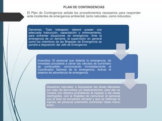 PLAN DE CONTINGENCIAS
El Plan de Contingencia señala los procedimientos necesarios para responder
ante incidentes de emergencia ambiental, tanto naturales, como inducidos.
Derrames: Todo trabajador deberá poseer una
adecuada instrucción, capacitación y entrenamiento,
para enfrentar situaciones de emergencia. Ante la
emergencia de un derrame, la supervisión en general
como los miembros de las Brigadas de Emergencia se
pondrá a disposición del Jefe de Emergencia
Incendios: El personal que detecte la emergencia, de
inmediato procederá a cerrar las válvulas de suministro
de combustible, comunicando inmediatamente al
Coordinador General de la emergencia. Activar el
sistema de advertencia de emergencia.
Desastres naturales: e bloquearán las áreas afectadas
por caso de derrumbes y/o deslizamientos, para ello se
contará con letreros prohibiendo el ingreso a las áreas
restringidas, con la finalidad de comunicar al personal
que el área se encuentra cercada y que se restringe el
ingreso de personal solamente autorizado hasta nuevo
aviso.
 