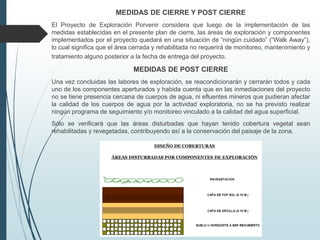 MEDIDAS DE CIERRE Y POST CIERRE
El Proyecto de Exploración Porvenir considera que luego de la implementación de las
medidas establecidas en el presente plan de cierre, las áreas de exploración y componentes
implementados por el proyecto quedará en una situación de “ningún cuidado” (“Walk Away”),
lo cual significa que el área cerrada y rehabilitada no requerirá de monitoreo, mantenimiento y
tratamiento alguno posterior a la fecha de entrega del proyecto.
MEDIDAS DE POST CIERRE
Una vez concluidas las labores de exploración, se reacondicionarán y cerrarán todos y cada
uno de los componentes aperturados y habida cuenta que en las inmediaciones del proyecto
no se tiene presencia cercana de cuerpos de agua, ni efluentes mineros que pudieran afectar
la calidad de los cuerpos de agua por la actividad exploratoria, no se ha previsto realizar
ningún programa de seguimiento y/o monitoreo vinculado a la calidad del agua superficial.
Sólo se verificará que las áreas disturbadas que hayan tenido cobertura vegetal sean
rehabilitadas y revegetadas, contribuyendo así a la conservación del paisaje de la zona.
 