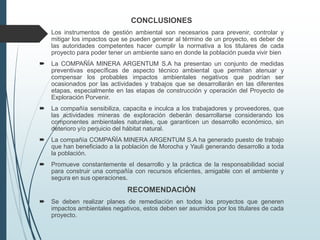 CONCLUSIONES
 Los instrumentos de gestión ambiental son necesarios para prevenir, controlar y
mitigar los impactos que se pueden generar al término de un proyecto, es deber de
las autoridades competentes hacer cumplir la normativa a los titulares de cada
proyecto para poder tener un ambiente sano en donde la población pueda vivir bien
 La COMPAÑÍA MINERA ARGENTUM S.A ha presentao un conjunto de medidas
preventivas específicas de aspecto técnico ambiental que permitan atenuar y
compensar los probables impactos ambientales negativos que podrían ser
ocasionados por las actividades y trabajos que se desarrollarán en las diferentes
etapas, especialmente en las etapas de construcción y operación del Proyecto de
Exploración Porvenir.
 La compañía sensibiliza, capacita e inculca a los trabajadores y proveedores, que
las actividades mineras de exploración deberán desarrollarse considerando los
componentes ambientales naturales, que garanticen un desarrollo económico, sin
deterioro y/o perjuicio del hábitat natural.
 La compañía COMPAÑÍA MINERA ARGENTUM S.A ha generado puesto de trabajo
que han beneficiado a la población de Morocha y Yauli generando desarrollo a toda
la población.
 Promueve constantemente el desarrollo y la práctica de la responsabilidad social
para construir una compañía con recursos eficientes, amigable con el ambiente y
segura en sus operaciones.
RECOMENDACIÓN
 Se deben realizar planes de remediación en todos los proyectos que generen
impactos ambientales negativos, estos deben ser asumidos por los titulares de cada
proyecto.
 