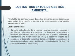 Para hablar de los instrumentos de gestión ambiental, primer debemos de
saber sobre de la gestión ambiental y del sistema nacional de gestión
ambiental en el Perú.
Gestión ambiental:
 Conjunto estructurado de principios, normas técnicas, procesos y
actividades, orientado a administrar los intereses, expectativas y
recursos relacionados con los objetivos de la política ambiental y
alcanzar así, una mejor calidad de vida y el desarrollo integral de la
población, el desarrollo sostenible de las actividades económicas y la
conservación del patrimonio ambiental y natural del país. (Artículo 13,
Ley General del Ambiente, 2005).
 