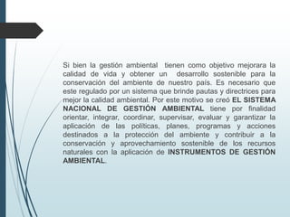 Si bien la gestión ambiental tienen como objetivo mejorara la
calidad de vida y obtener un desarrollo sostenible para la
conservación del ambiente de nuestro país. Es necesario que
este regulado por un sistema que brinde pautas y directrices para
mejor la calidad ambiental. Por este motivo se creó EL SISTEMA
NACIONAL DE GESTIÓN AMBIENTAL tiene por finalidad
orientar, integrar, coordinar, supervisar, evaluar y garantizar la
aplicación de las políticas, planes, programas y acciones
destinados a la protección del ambiente y contribuir a la
conservación y aprovechamiento sostenible de los recursos
naturales con la aplicación de INSTRUMENTOS DE GESTIÓN
AMBIENTAL.
 