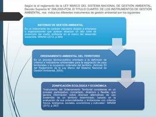 Según la el reglamento de la LEY MARCO DEL SISTEMA NACIONAL DE GESTIÓN AMBIENTAL,
Decreto Supremo N° 008-2005-PCM, El TITULO CUARTO: DE LOS INSTRUMENTOS DE GESTIÓN
AMBIENTAL, nos indica los diferentes instrumentos de gestión ambiental son los siguientes:
SISTEMAS DE GESTIÓN AMBIENTAL
Es un instrumento de carácter voluntario dirigido a empresas
u organizaciones que quieran alcanzar un alto nivel de
protección del medio ambiente en el marco del desarrollo
sostenible. MINAM (2012, p.369)
ORDENAMIENTO AMBIENTAL DEL TERRITORIO
Es un proceso técnico-político orientado a la definición de
criterios e indicadores ambientales para la asignación de usos
territoriales y la ocupación ordenada del territorio. (Artículo 53
del Reglamento de la Ley Marco del Sistema Nacional de
Gestión Ambiental, 2005).
ZONIFICACIÓN ECOLÓGICA Y ECONÓMICA
“Instrumento del Ordenamiento Territorial consistente en un
proceso participativo, concertado, dinámico y flexible, que
genera información sobre diversas alternativas de uso
sostenible de un territorio determinado, basado en la
evaluación de sus potencialidades y limitaciones con criterios
físicos, biológicos, sociales, económicos y culturales”. MINAM
(2012, p.393)
 