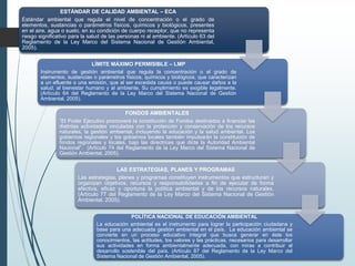 ESTÁNDAR DE CALIDAD AMBIENTAL – ECA
Estándar ambiental que regula el nivel de concentración o el grado de
elementos, sustancias o parámetros físicos, químicos y biológicos, presentes
en el aire, agua o suelo, en su condición de cuerpo receptor, que no representa
riesgo significativo para la salud de las personas ni al ambiente. (Artículo 63 del
Reglamento de la Ley Marco del Sistema Nacional de Gestión Ambiental,
2005).
LÍMITE MÁXIMO PERMISIBLE – LMP
Instrumento de gestión ambiental que regula la concentración o el grado de
elementos, sustancias o parámetros físicos, químicos y biológicos, que caracterizan
a un efluente o una emisión, que al ser excedida causa o puede causar daños a la
salud, al bienestar humano y al ambiente. Su cumplimiento es exigible legalmente.
(Artículo 64 del Reglamento de la Ley Marco del Sistema Nacional de Gestión
Ambiental, 2005).
FONDOS AMBIENTALES
“El Poder Ejecutivo promoverá la constitución de Fondos destinados a financiar las
distintas actividades vinculadas con la protección y conservación de los recursos
naturales, la gestión ambiental, incluyendo la educación y la salud ambiental. Los
gobiernos regionales y los gobiernos locales también impulsarán la constitución de
fondos regionales y locales, bajo las directrices que dicte la Autoridad Ambiental
Nacional”. (Artículo 74 del Reglamento de la Ley Marco del Sistema Nacional de
Gestión Ambiental, 2005).
LAS ESTRATEGIAS, PLANES Y PROGRAMAS
Las estrategias, planes y programas constituyen instrumentos que estructuran y
organizan objetivos, recursos y responsabilidades a fin de ejecutar de forma
efectiva, eficaz y oportuna la política ambiental y de los recursos naturales.
(Artículo 77 del Reglamento de la Ley Marco del Sistema Nacional de Gestión
Ambiental, 2005).
POLÍTICA NACIONAL DE EDUCACIÓN AMBIENTAL
La educación ambiental es el instrumento para lograr la participación ciudadana y
base para una adecuada gestión ambiental en el país. La educación ambiental se
convierte en un proceso educativo integral que busca generar en éste los
conocimientos, las actitudes, los valores y las prácticas, necesarios para desarrollar
sus actividades en forma ambientalmente adecuada, con miras a contribuir al
desarrollo sostenible del país. (Artículo 87 del Reglamento de la Ley Marco del
Sistema Nacional de Gestión Ambiental, 2005).
 