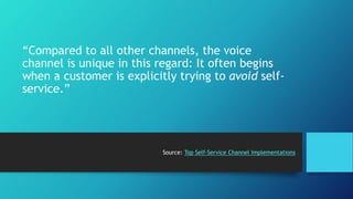 “Compared to all other channels, the voice 
channel is unique in this regard: It often begins 
when a customer is explicitly trying to avoid self-service.” 
Source: Top Self-Service Channel Implementations 
 