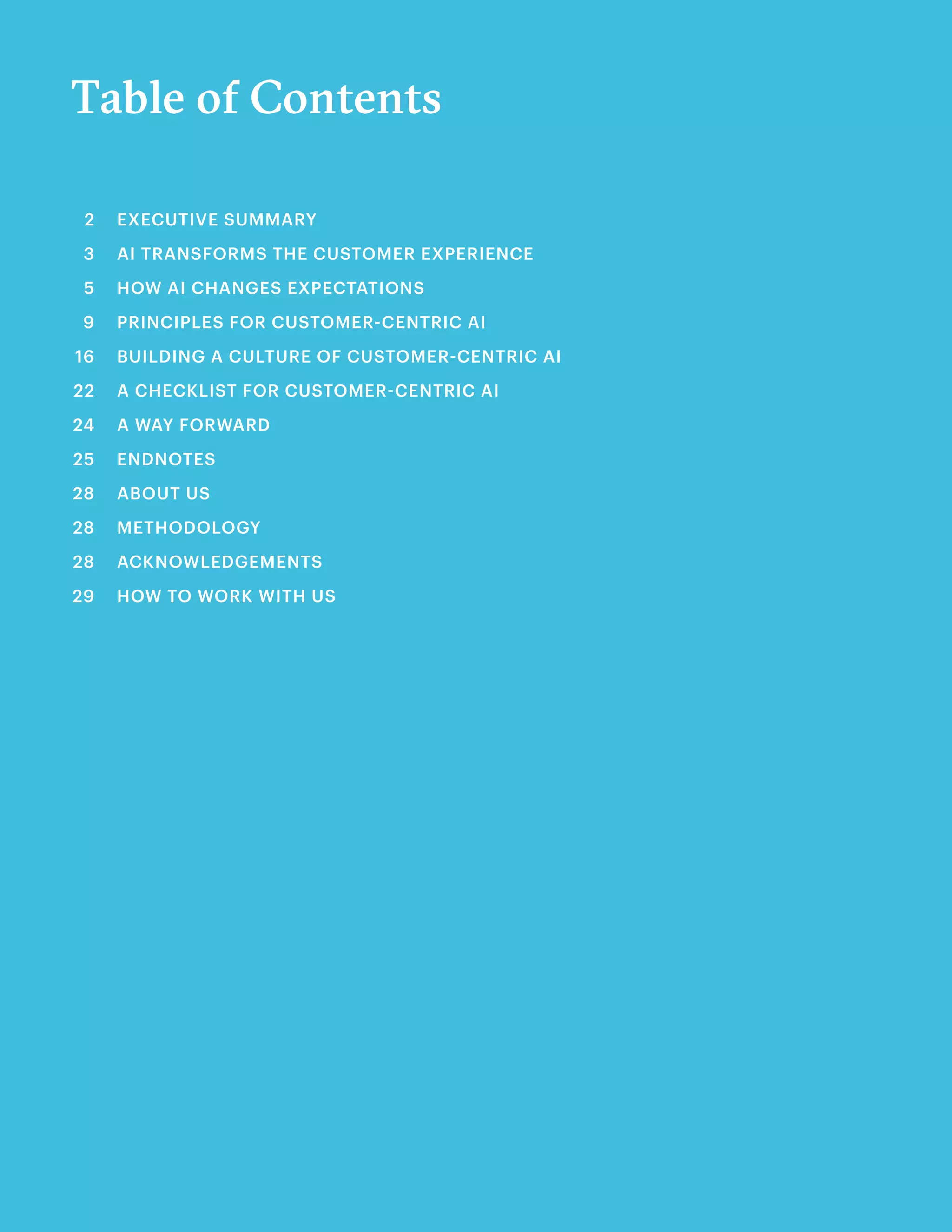 Table of Contents
EXECUTIVE SUMMARY	
AI TRANSFORMS THE CUSTOMER EXPERIENCE
HOW AI CHANGES EXPECTATIONS	
PRINCIPLES FOR CUSTOMER-CENTRIC AI	
BUILDING A CULTURE OF CUSTOMER-CENTRIC AI	
A CHECKLIST FOR CUSTOMER-CENTRIC AI	
A WAY FORWARD
ENDNOTES
ABOUT US		
METHODOLOGY	
ACKNOWLEDGEMENTS	
HOW TO WORK WITH US
2
3
5
9
16
22
24
25
28
28
28
29
 