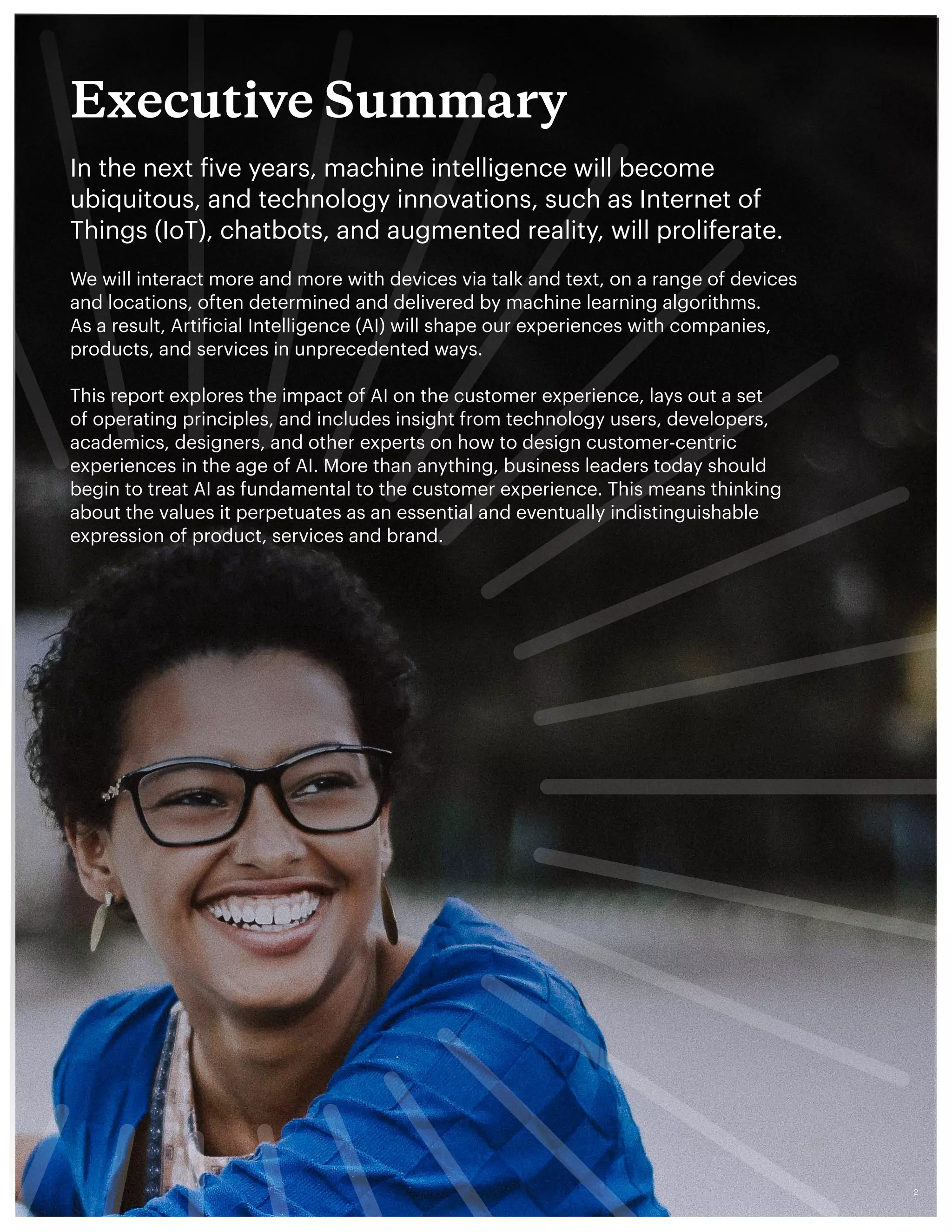 Executive Summary
In the next five years, machine intelligence will become
ubiquitous, and technology innovations, such as Internet of
Things (IoT), chatbots, and augmented reality, will proliferate.
We will interact more and more with devices via talk and text, on a range of devices
and locations, often determined and delivered by machine learning algorithms.
As a result, Artificial Intelligence (AI) will shape our experiences with companies,
products, and services in unprecedented ways.
This report explores the impact of AI on the customer experience, lays out a set
of operating principles, and includes insight from technology users, developers,
academics, designers, and other experts on how to design customer-centric
experiences in the age of AI. More than anything, business leaders today should
begin to treat AI as fundamental to the customer experience. This means thinking
about the values it perpetuates as an essential and eventually indistinguishable
expression of product, services and brand.
12
 