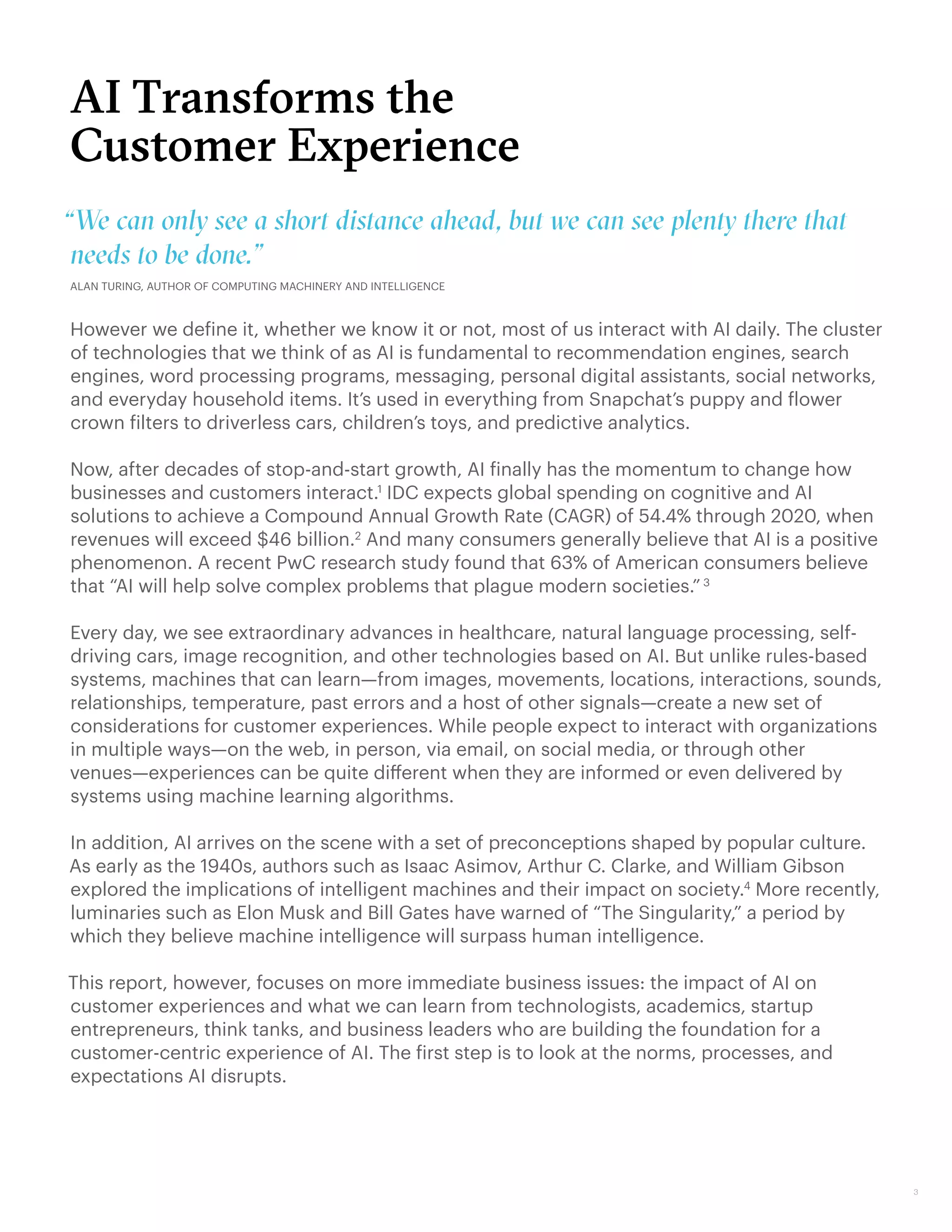 AI Transforms the
Customer Experience
However we define it, whether we know it or not, most of us interact with AI daily. The cluster
of technologies that we think of as AI is fundamental to recommendation engines, search
engines, word processing programs, messaging, personal digital assistants, social networks,
and everyday household items. It’s used in everything from Snapchat’s puppy and flower
crown filters to driverless cars, children’s toys, and predictive analytics.
Now, after decades of stop-and-start growth, AI finally has the momentum to change how
businesses and customers interact.1
IDC expects global spending on cognitive and AI
solutions to achieve a Compound Annual Growth Rate (CAGR) of 54.4% through 2020, when
revenues will exceed $46 billion.2
And many consumers generally believe that AI is a positive
phenomenon. A recent PwC research study found that 63% of American consumers believe
that “AI will help solve complex problems that plague modern societies.” 3
Every day, we see extraordinary advances in healthcare, natural language processing, self-
driving cars, image recognition, and other technologies based on AI. But unlike rules-based
systems, machines that can learn—from images, movements, locations, interactions, sounds,
relationships, temperature, past errors and a host of other signals—create a new set of
considerations for customer experiences. While people expect to interact with organizations
in multiple ways—on the web, in person, via email, on social media, or through other
venues—experiences can be quite different when they are informed or even delivered by
systems using machine learning algorithms.
In addition, AI arrives on the scene with a set of preconceptions shaped by popular culture.
As early as the 1940s, authors such as Isaac Asimov, Arthur C. Clarke, and William Gibson
explored the implications of intelligent machines and their impact on society.4
More recently,
luminaries such as Elon Musk and Bill Gates have warned of “The Singularity,” a period by
which they believe machine intelligence will surpass human intelligence.
This report, however, focuses on more immediate business issues: the impact of AI on
customer experiences and what we can learn from technologists, academics, startup
entrepreneurs, think tanks, and business leaders who are building the foundation for a
customer-centric experience of AI. The first step is to look at the norms, processes, and
expectations AI disrupts.
3
“We can only see a short distance ahead, but we can see plenty there that
needs to be done.”
ALAN TURING, AUTHOR OF COMPUTING MACHINERY AND INTELLIGENCE
 