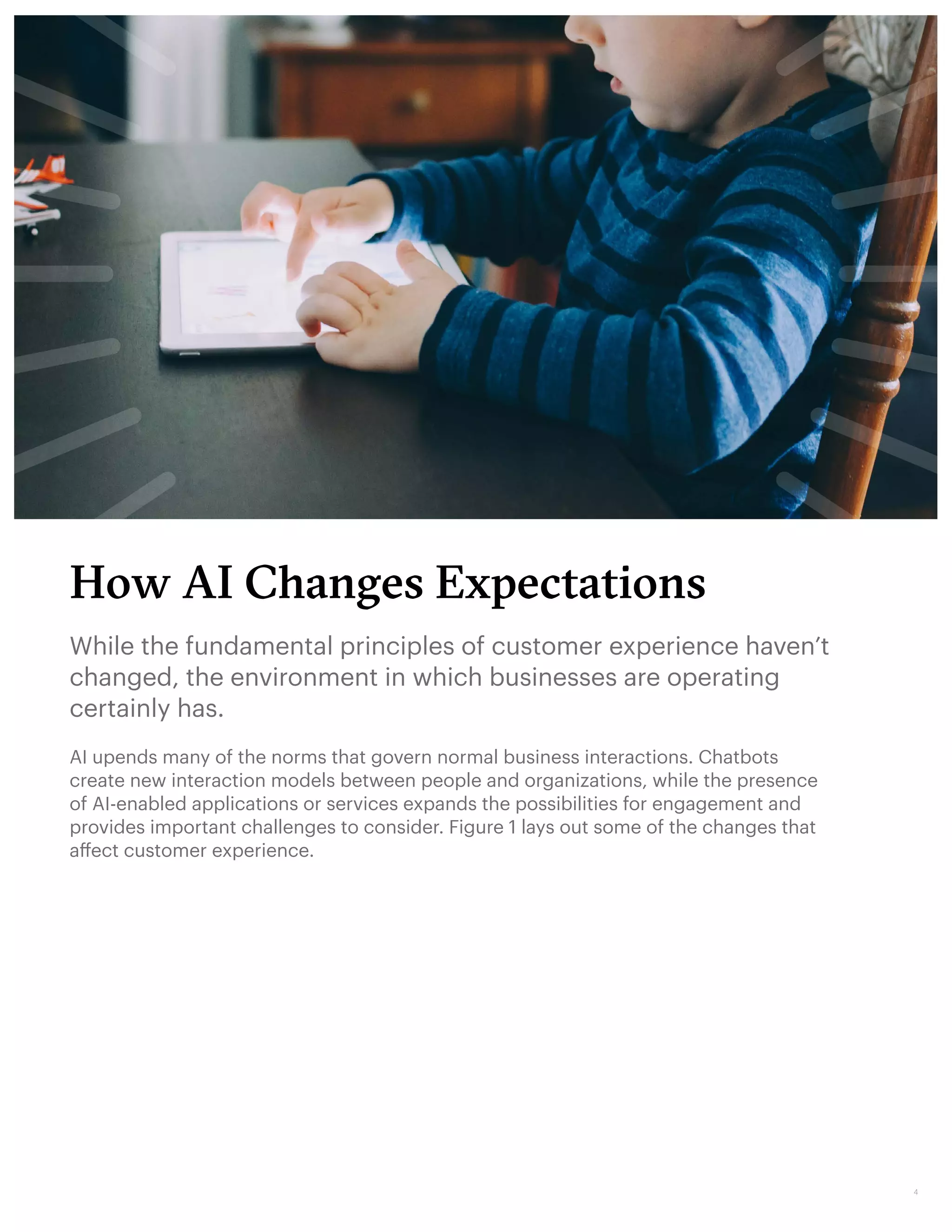 How AI Changes Expectations
While the fundamental principles of customer experience haven’t
changed, the environment in which businesses are operating
certainly has.
AI upends many of the norms that govern normal business interactions. Chatbots
create new interaction models between people and organizations, while the presence
of AI-enabled applications or services expands the possibilities for engagement and
provides important challenges to consider. Figure 1 lays out some of the changes that
affect customer experience.
4
 