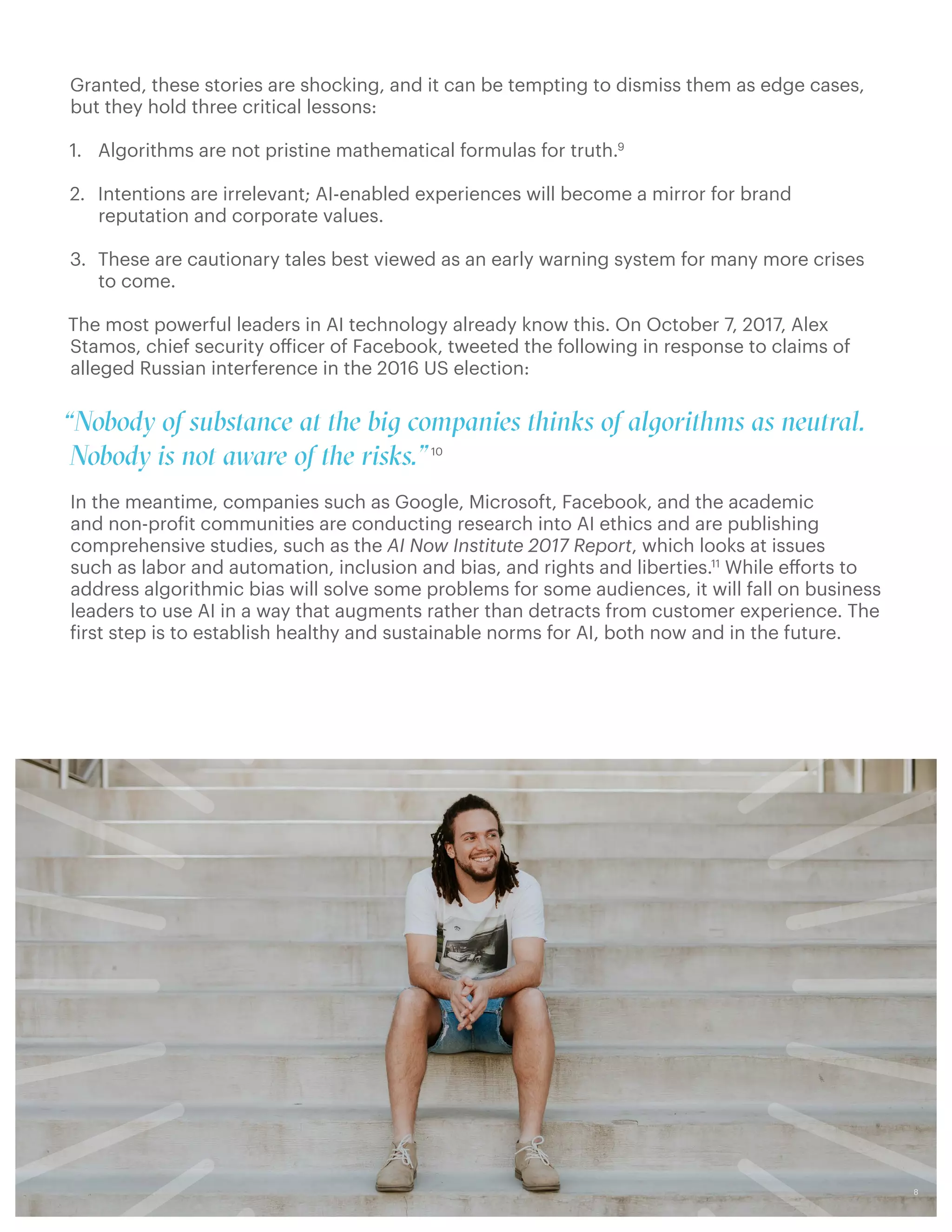 Granted, these stories are shocking, and it can be tempting to dismiss them as edge cases,
but they hold three critical lessons:
1.	 Algorithms are not pristine mathematical formulas for truth.9
2.	 Intentions are irrelevant; AI-enabled experiences will become a mirror for brand
reputation and corporate values.
3.	 These are cautionary tales best viewed as an early warning system for many more crises
to come.
The most powerful leaders in AI technology already know this. On October 7, 2017, Alex
Stamos, chief security officer of Facebook, tweeted the following in response to claims of
alleged Russian interference in the 2016 US election:
 
“Nobody of substance at the big companies thinks of algorithms as neutral.
Nobody is not aware of the risks.”10
In the meantime, companies such as Google, Microsoft, Facebook, and the academic
and non-profit communities are conducting research into AI ethics and are publishing
comprehensive studies, such as the AI Now Institute 2017 Report, which looks at issues
such as labor and automation, inclusion and bias, and rights and liberties.11
While efforts to
address algorithmic bias will solve some problems for some audiences, it will fall on business
leaders to use AI in a way that augments rather than detracts from customer experience. The
first step is to establish healthy and sustainable norms for AI, both now and in the future.
8
 