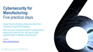 Cybersecurity for
Manufacturing:
Five practical steps
Cyber threat is holding companies back from
investing in digital technologies.
How can your manufacturing firm understand its
exposure to security risk, and start to take
practical steps to address weaknesses?
6dg.co.uk/manufacturing
 