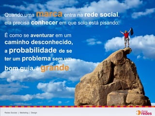 Redes Sociais | Marketing | Design
Quando uma marca entra na rede social,
ela precisa conhecer em que solo está pisando.
É como se aventurar em um
caminho desconhecido,
a probabilidade de se
ter um problema sem um
bom guia, é grande.
 