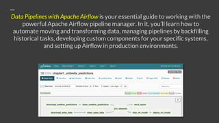 Data Pipelines with Apache Airflow is your essential guide to working with the
powerful Apache Airflow pipeline manager. In it, you’ll learn how to
automate moving and transforming data, managing pipelines by backfilling
historical tasks, developing custom components for your specific systems,
and setting up Airflow in production environments.
 