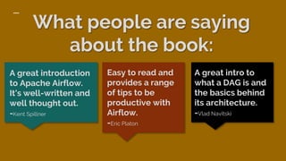 What people are saying
about the book:
A great intro to
what a DAG is and
the basics behind
its architecture.
-Vlad Navitski
A great introduction
to Apache Airflow.
It's well-written and
well thought out.
-Kent Spillner
Easy to read and
provides a range
of tips to be
productive with
Airflow.
-Eric Platon
 