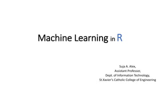 Machine Learning in R
Suja A. Alex,
Assistant Professor,
Dept. of Information Technology,
St.Xavier’s Catholic College of Engineering
 