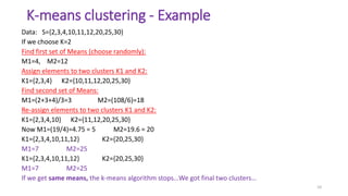 K-means clustering - Example
Data: S={2,3,4,10,11,12,20,25,30}
If we choose K=2
Find first set of Means (choose randomly):
M1=4, M2=12
Assign elements to two clusters K1 and K2:
K1={2,3,4} K2={10,11,12,20,25,30}
Find second set of Means:
M1=(2+3+4)/3=3 M2=(108/6)=18
Re-assign elements to two clusters K1 and K2:
K1={2,3,4,10} K2={11,12,20,25,30}
Now M1=(19/4)=4.75 = 5 M2=19.6 = 20
K1={2,3,4,10,11,12} K2={20,25,30}
M1=7 M2=25
K1={2,3,4,10,11,12} K2={20,25,30}
M1=7 M2=25
If we get same means, the k-means algorithm stops…We got final two clusters…
10
 