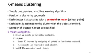 K-means clustering
• Simple unsupervised machine learning algorithm
• Partitional clustering approach
• Each cluster is associated with a centroid or mean (center point)
• Each point is assigned to the cluster with the closest centroid.
• Number of clusters K must be specified.
K-means Algorithm:
11
 