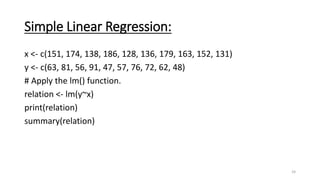 Simple Linear Regression:
x <- c(151, 174, 138, 186, 128, 136, 179, 163, 152, 131)
y <- c(63, 81, 56, 91, 47, 57, 76, 72, 62, 48)
# Apply the lm() function.
relation <- lm(y~x)
print(relation)
summary(relation)
24
 