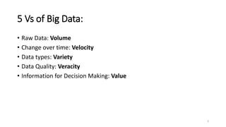 5 Vs of Big Data:
• Raw Data: Volume
• Change over time: Velocity
• Data types: Variety
• Data Quality: Veracity
• Information for Decision Making: Value
3
 
