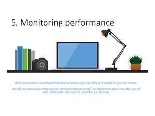 5. Monitoring performance
Many organisations use software that tracks employee input, but if this isn’t suitable for your line of work,
how will you ensure your employees are working to optimum levels? You should think about how often you will
need contact with home workers, even if it’s just by email.
 