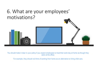 6. What are your employees’
motivations?
You should make it clear in your policy if you expect employees to treat their work day at home as though they
were at the office.
For example, they should not think of working from home as an alternative to hiring child care.
 
