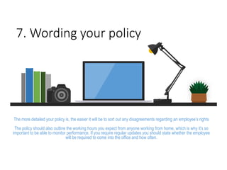 7. Wording your policy
The more detailed your policy is, the easier it will be to sort out any disagreements regarding an employee’s rights
The policy should also outline the working hours you expect from anyone working from home, which is why it’s so
important to be able to monitor performance. If you require regular updates you should state whether the employee
will be required to come into the office and how often.
 