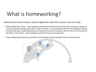 What is homeworking?
Homeworking is a term covering a variety of agreements. Aside from ‘out work’, they can include:
• Office-related roles where: – some employees work almost entirely at home apart from carrying out regular or
occasional duties/meetings at the office or with customers – some employees split their time between working
at home a few days a week (depending on the agreement with the employer), with the rest of the time spent in
the office or with clients – some employees work from home only occasionally.
• Travel-related roles where the job entails a lot of journeys and the employee’s home is used as a base.
 