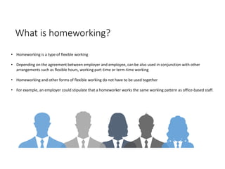 What is homeworking?
• Homeworking is a type of flexible working
• Depending on the agreement between employer and employee, can be also used in conjunction with other
arrangements such as flexible hours, working part-time or term-time working
• Homeworking and other forms of flexible working do not have to be used together
• For example, an employer could stipulate that a homeworker works the same working pattern as office-based staff.
 