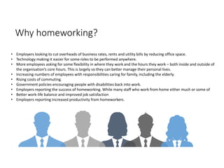 Why homeworking?
• Employers looking to cut overheads of business rates, rents and utility bills by reducing office space.
• Technology making it easier for some roles to be performed anywhere.
• More employees asking for some flexibility in where they work and the hours they work – both inside and outside of
the organisation’s core hours. This is largely so they can better manage their personal lives.
• Increasing numbers of employees with responsibilities caring for family, including the elderly.
• Rising costs of commuting.
• Government policies encouraging people with disabilities back into work.
• Employers reporting the success of homeworking. While many staff who work from home either much or some of
• Better work-life balance and improved job satisfaction
• Employers reporting increased productivity from homeworkers.
 