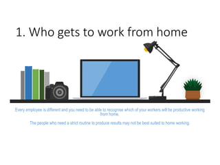 1. Who gets to work from home
Every employee is different and you need to be able to recognise which of your workers will be productive working
from home.
The people who need a strict routine to produce results may not be best suited to home working.
 
