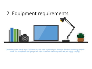 2. Equipment requirements
Depending on the nature of your business you may have to provide your employee with extra technology for their
home. For example are you going to ask them to use their own computer or will you supply a laptop?
 