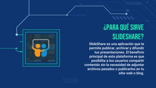 ¿Para qué sirve
SlideShare?
SlideShare es una aplicación que te
permite publicar, archivar y difundir
tus presentaciones. El beneficio
principal de esta plataforma es que
posibilita a los usuarios compartir
contenido sin la necesidad de adjuntar
archivos pesados o publicarlos en tu
sitio web o blog.
 