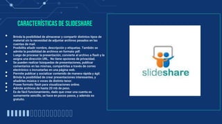 Características de Slideshare
• Brinda la posibilidad de almacenar y compartir distintos tipos de
material sin la necesidad de adjuntar archivos pesados en las
cuentas de mail.
• Posibilita añadir nombre, descripción y etiquetas. También se
admite la posibilidad de archivos en formato pdf.
• Luego de procesar la presentación, convierte el archivo a flash y le
asigna una dirección URL. No tiene opciones de privacidad.
• Se pueden realizar búsquedas de presentaciones, publicar
comentarios en las mismas, compartirlas a través de correo
electrónico o incrustarlas en una página web.
• Permite publicar y socializar contenido de manera rápida y ágil.
• Brinda la posibilidad de crear presentaciones interesantes, y
añadirles música o voces de distinto tenor.
• Posee formato flash para visualizaciones online.
• Admite archivos de hasta 20 mb de peso.
• Es de fácil funcionamiento, dado que crear una cuenta es
sumamente sencillo, se hace en pocos pasos, y además es
gratuito.
 