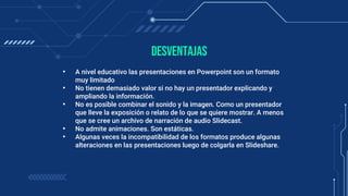 • A nivel educativo las presentaciones en Powerpoint son un formato
muy limitado
• No tienen demasiado valor si no hay un presentador explicando y
ampliando la información.
• No es posible combinar el sonido y la imagen. Como un presentador
que lleve la exposición o relato de lo que se quiere mostrar. A menos
que se cree un archivo de narración de audio Slidecast.
• No admite animaciones. Son estáticas.
• Algunas veces la incompatibilidad de los formatos produce algunas
alteraciones en las presentaciones luego de colgarla en Slideshare.
Desventajas
 