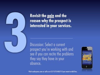 Revisit the pain and the
reason why the prospect is
interested in your services.
Discussion: Select a current
prospect you’re working with and
see if you can recite the problems
they say they have in your
absence.
3Visit caskeyone.com or call us at 317-575-0057 if you want to talk live.
 