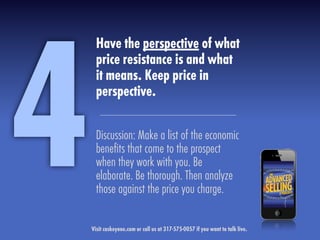 Have the perspective of what
price resistance is and what
it means. Keep price in
perspective.
Discussion: Make a list of the economic
beneﬁts that come to the prospect
when they work with you. Be
elaborate. Be thorough. Then analyze
those against the price you charge.
4Visit caskeyone.com or call us at 317-575-0057 if you want to talk live.
 